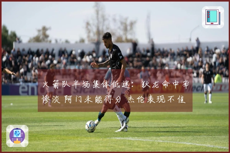 火箭队半场集体低迷：狄龙命中率惨淡 阿门未能得分 杰伦表现不佳