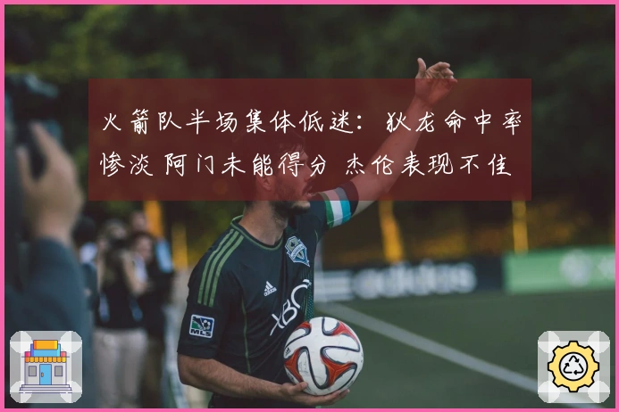 火箭队半场集体低迷：狄龙命中率惨淡 阿门未能得分 杰伦表现不佳
