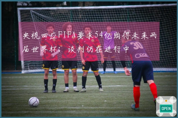 央视回应FIFA要求54亿购得未来两届世界杯：谈判仍在进行中